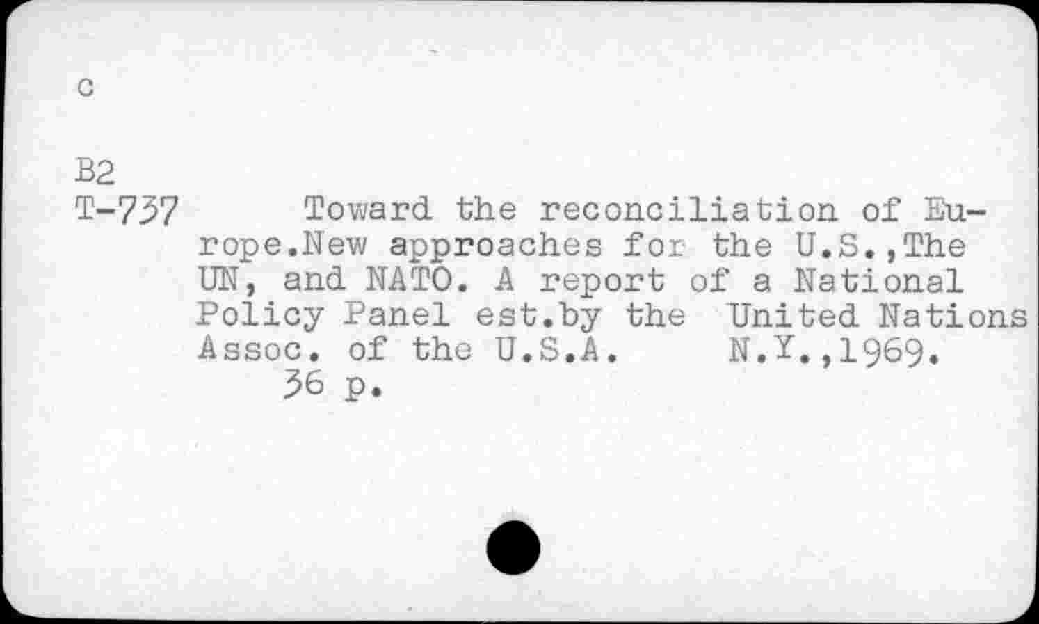 ﻿c
B2
T-737
Toward the reconciliation, of Europe.New approaches for the U.S.,The UN, and NATO. A report of a National Policy Panel est.by the United Nations Assoc, of the U.S.A. N.Y,,1969.
36 p.